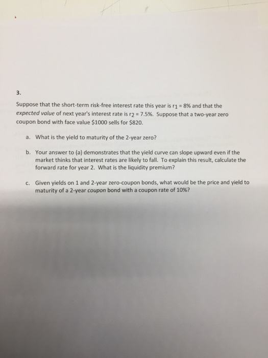 3. Suppose that the short-term risk-free interest rate this year is r1 8% and that the expected value of next years interest rate is r2 7.5%. Suppose that a two-year zero coupon bond with face value $1000 sells for $820. a. What is the yield to maturity of the 2-year zero? b. Your answer to (a) demonstrates that the yield curve can slope upward even if the market thinks that interest rates are likely to fall. To explain this result, calculate the forward rate for year 2. What is the liquidity premium? Given yields on 1 and 2-year zero-coupon bonds, what would be the price and yield to maturity of a 2-year coupon bond with a coupon rate of 10%? c.