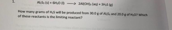 Al253 (s) + 6H20 (0) --> 2Al(OH)3 (aq) + 3H2S (8) How many grams of H2S will be produced from 30.0 g of Al S3 and 20.0 g of H