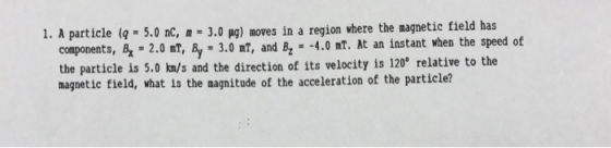 1. A particle (g 5.0 nc, m 3.0 pg) aoves in a region where the nagnetic field has components, B, 2.0 nT, By 3.0 mT, and Bz -4.0 mT. At an instant when the speed of the particle is 5.0 km/s and the direction of its velocity is 120 relative to the magnetic field, what is the nagnitude of the acceleration of the particle?