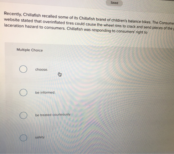Saved Recently, Chillafish recalled some of its Chillafish brand of childrens balance bikes. The Consume website stated that overinflated tires could cause the wheel rims to crack and send pieces of the laceration hazard to consumers. Chillafish was responding to consumers right to Multiple Choice choose. be informed. be treated courteously. safety