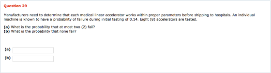 Question 29 Manufacturers need to determine that each medical linear accelerator works within proper parameters before shipping to hospitals. An individual machine is known to have a probability of failure during initial testing of 0.14. Eight (8) accelerators are tested (a) What is the probability that at most two (2) fail? (b) What is the probability that none fail?