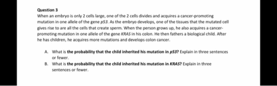 Question 3 When an embryo is only 2 cells large, one of the 2 cells divides and acquires a cancer promoting mutation in one a