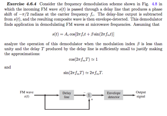 Exercise 4.6.4 Consider the frequency demodulation scheme shown in Fig. 4.8 in which the incoming FM wave s(t) is passed through a delay line that produces a phase shift of-?/2 radians at the carrier frequency fc. The delay-line output is subtracted from s(t), and the resulting composite wave is then envelope-detected. This demodulator finds application in demodulating FM waves at microwave frequencies. Assuming that analyze the operation of this demodulator when the modulation index ? is less than unity and the delay T produced by the delay line is sufficiently small to justify making the approximations: cos(27TJm and FM wave s(t) Delay line Envelope detector ?- signal