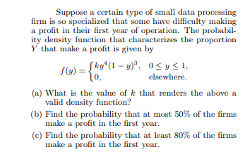 Suppose a certain type of small data processing firm is so specialized that some have difficulty making a profit in their first year of operation. The probabil- Y that make a profit is given by 0, elsewhere (a) What is the value of k that renders the above a (b) Find the probability that at most 50% of the firns (c) Find the probability that at least 80% of the firins valid density function? make a profit in the first year. make a profit in the first year.