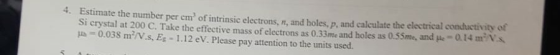 4. Estimate the number per cm of intrinsic electrons, n, and holes. p, and calculate the electrical conductivity of Si crystal at 200 C. Take the effective mass of electrons as 0.33me and holes as 0.55m, and μ.-0.14 mm 0.038 mN.s, Eg 1.12 eV. Please pay attention to the units used