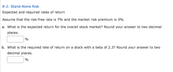 8-2: Stand-Alone Risk Expected and required rates of return market risk prem a. What is the expected return for the overall stock market? Round your answer to two decimal places. b. What is the required rate of return on a stock with a beta of 2.3? Round your answer to two decimal places.