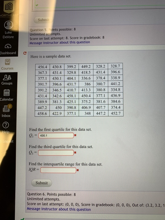 ORTH Submit Question 5. Points possible: 8 Unlimited attempt:s Score on last attempt: 8. Score in gradebook: 8 Message instructor about this question Luke DeVore Dashboard Here is a sample data set 456.4 430.8 399.2 449.2 328.2 328.7 367.3 431.4 329.8 418.5 431.4 396.6 377.1 430.1 404.1 336.6 378.4338.9 391.7 396.6 431.7 386 380.7 441.2 391.2 346.5 410.7 413.3 380.8 334.8 431.4 342.6 458.1 450.4 377.1 436.9 389.9 381.3 425.1 375.2 381.6 384.6 447.2 450 390.8 406.9 407.7 374.4 458.6 422.9 377.348 447.2 452.7 Courses 28 Groups Calendar Inbox 2 Find the first quartile for this data set. -430.1 Find the third quartile for this data set. Find the interquartile range for this data set. IOR Submit Question 6. Points possible: 8 Unlimited attempts Score on last attempt: (0, o, o), Score in gradebook: (0, o, o), Out of: (3.2, 3.2, 1 Message instructor about this question