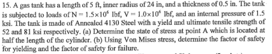 15. A gas tank has a length of 5 ft, inner radius of 24 in, and a thickness of 0.5 in. The tank is subjected to loads of N 1.5x106 Ibf, V 1.0x106 lbf, and an internal pressure of 1.5 ksi. The tank is made of Annealed 4130 Steel with a yield and ultimate tensile strength of 52 and 81 ksi respectively. (a) Determine the state of stress at point A which is located at half the length of the cylinder. (b) Using Von Mises stress, determine the factor of safety for yielding and the factor of safety for failure.