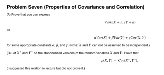 Problem Seven (Properties of Covariance and Corelation) (A) Prove that you can express Var(aX b,cY d) as for some appropriate constants α, β, and γ. (Note: X and Y can not be assumed to be independent.) (B) Let X and Y be the standardized versions of the random variables X and Y. Prove that (I suggested this relation in lecture but did not prove it.)