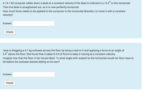 A 14.1 lbf computer slides down a desk at a constant velocity if the desk is inclined to a 15.2 to the horizontal. Then the desk is straightened out, so it is now perfectly horizontal. How much force needs to be applied to the computer in the horizontal direction, to move it with a constant velocity? Answer Check loor by tying a rop 3.4° above the floor. She found that it takes 6.4 N of force to keep it moving at a constant velocity. Imagine now that the floor in her house tilted. To what angle with respect to the horizontal would her floor have to tilt before the suitcase started sliding on its own? Answer Check