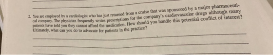 2. You are employed by a cardiologist who has just returned froma heu an maloged by s cadillgo retumed from a cruise that was sponsored by a major pharmaceuti- for the companys cardiovascular drugs although many How should you handle this potential conflict of interest? cal company. The physician frequently writes prescriptions Trd cal.company: The physician freque vou handle this potential patients have told you they cannot afford the medication. Ultimately, what can you do to advocate for patients in the practicer