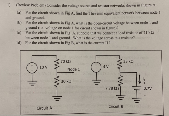 1) (Review Problem) Consider the voltage source and resistor networks shown in Figure A. la) Ib) c) ld) For the circuit shown in Fig A, find the Thevenin equivalent network between node 1 and ground. For the circuit shown in Fig A, what is the open-circuit voltage between node 1 and ground (i.e. voltage on node 1 for circuit shown in figure)? For the circuit shown in Fig. A, suppose that we connect a load resistor of 21 kΩ between node 1 and ground. What is the voltage across this resistor? For the circuit shown in Fig B, what is the current 11? 70 kQ 33 kQ 10 V Node 1 30 kQ 7.78 kΩ 0.7V Circuit B Circuit A