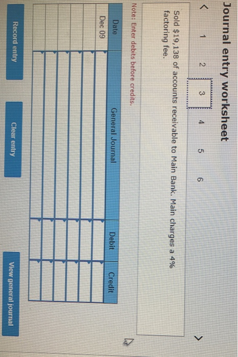Journal entry worksheet Sold $19,138 of accounts receivable to Main Bank. Main charges a 4% factoring fee. Note: Enter debits