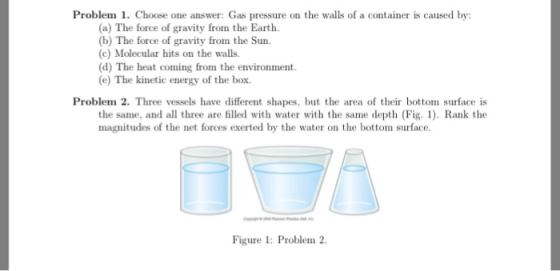 Problem 1. Choose one answer: Gas pressure on the walls of a container is caused by: (a) The force of gravity from the Earth. (b) The force of gravity from the Sun (c) Molecular hits on the walls. (d) The heat coming from the environment (e) The kinetic energy of the box Problem 2. Three vessels have different shapes, but the area of their bottom surface is the same, and all three are filled with water with the same depth (Fig. Rank the magnitudes of the net forces exerted by the water on the bottom surface Figure I: Problem 2.