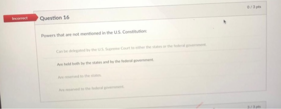 Question 16 0/3 pts Powers that are not mentioned in the U.S. Constitution Can be delegated by the U.S Supreme Court to either the states or the federal government Are held both by the states and by the federal government Are reserved to the states Are reserved to the federal govemment