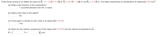 Three forces acting on an object are given by F1 = (-1.551+ 5.70j N, F2 4.55-1.8j) N, and F3 -42i) N. The object experiences an acceleration of magnitude 3.85 m/s2 (a) What is the direction of the acceleration? (counterclockwise from the +x-axis) (b) What is the mass of the object? kg (c) If the object is initially at rest, what is its speed after 19.0 s? m/s (d) What are the velocity components of the object after 19.0 s? (Let the velocity be denoted by v.) i+ i) m/s ˇ-