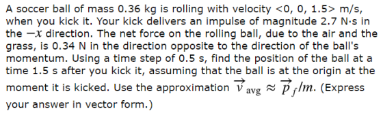 A soccer ball of mass 0.36 kg is rolling with velocity <0, 0, 1.5> m/s, when you kick it. Your kick delivers an impulse of magnitude 2.7 N.s in the -x direction. The net force on the rolling ball, due to the air and the grass, is 0.34 N in the direction opposite to the direction of the balls time 1.5 s after you kick it, assuming that the ball is at the origin at the moment it is kicked. Use the approximation Vavg m. (Express your answer in vector form.)