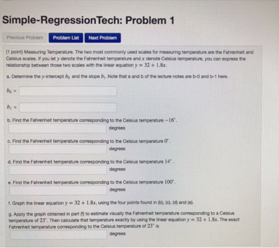 Simple-RegressionTech: Problem 1 Previous Problem Problem List Next Problem (1 point) Measuring Temperature. The two most commonly used scales for measuring temperature are the Fahrenheit and Celsius scales. If you let y denote the Fahrenheit temperature and x denote Celsius temperature, you can express the relationship between those two scales with the linear equation y # 32 + 1.8x. a. Determine the y-intercept bo and the slope b .Note that a and b of the lecture notes are b-0 and b-1 here. b. Find the Fahrenheit temperature corresponding to the Celsius temperature -16 degrees c. Find the Fahrenheit temperature corresponding to the Celsius temperature O degrees d. Find the Fahrenheit temperature corresponding to the Celsius temperature 14. degrees e. Find the Fahrenheit temperature corresponding to the Celsius temperature 100 degrees f. Graph the linear equation y 32+1.8x, using the four points found in (b), (c). (d) and (e). g. Apply the graph obtained in part (0) to estimate visually the Fahrenheit temperature corresponding to a Celsius temperature of 23. Then calculate that temperature exactly by using the linear equation y - 32 +1.8x. The exact Fahrenheit temperature corresponding to the Celsius temperature of 23° is degrees