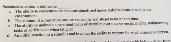Sustained attention is defined as The ability to concentrate on relevant stimuli and ignore task-irrelevant stimuli in the environment. The amount of information one can remember and attend to for a short time. The ability to maintain a persistent focus of attention over time on unchallenging, uninteresting tasks or activities or when fatigued. An initial reaction to a stimulus and involves the ability to prepare for what is about to ha a. b. c. d. .1 l ith ulimia differ from