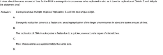t takes about the same amount of time for the DNA in eukaryotic chromosomes to be replicated in vivo as it does for replication of DNA in E. coli. Why is his statement true? Answers: Eukaryotes have multiple origins of replication: E. coli has one unique origin. A. Eukaryotic replication occurs at a faster rate, enabling replication of the larger chromosomes in about the same amount of time. B. The replication of DNA in eukaryotes is faster due to a quicker, more accurate repair of mismatches. c. Most chromosomes are approximately the same size. D.