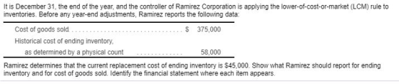 It is December 31, the end of the year, and the controller of Ramirez Corporation is applying the lower-of-cost-or-market (LCM) rule to inventories. Before any year-end adjustments, Ramirez reports the following data: Cost of goods sold Historical cost of ending inventory S 375,000 as determined by a physical count Ramirez determines that the current replacement cost of ending inventory is $45,000. Show what Ramirez should report for ending inventory and for cost of goods sold. Identify the financial statement where each item appears.