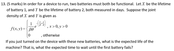 13. (5 marks) In order for a device to run, two batteries must both be functional. Let X be the lifetime of battery 1, and Y be the lifetime of battery 2, both measured in days. Suppose the joint density of X and Y is given as f(x, y)-po 0 , otherwise If you just turned on the device with these new batteries, what is the expected life of the machine? That is, what the expected time to wait until the first battery fails?