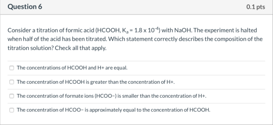 Question 6 0.1 pts Consider a titration of formic acid (HCOOH, K2 = 1.8 x 10-4) with NaOH. The experiment is halted when half