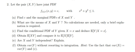 2. Let the pair (X,Y) have joint PDF fxy(x, y) = c, with 2.2 + y2 <1. (a) Find c and the marginal PDFs of X and Y. (b) What a