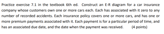 Practice exercise 7.1 in the textbook 6th ed. Construct an E-R diagram for a car insurance company whose customers own one or more cars each. Each has associated with it zero to any number of recorded accidents. Each insurance policy covers one or more cars, and has one or more premium payments associated with it. Each payment is for a particular period of time, and has an associated due date, and the date when the payment was received. (4 points)