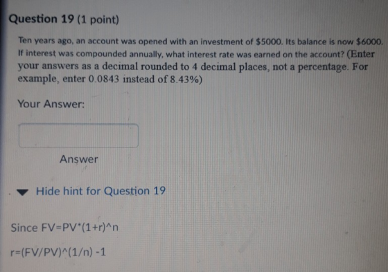 Question 19 (1 point) Ten years ago, an account was opened with an investment of $5000. Its balance is now $6000. If interest was compounded annually, what interest rate was earned on the account? (Enter your answers as a decimal rounded to 4 decimal places, not a percentage. For example, enter 0.0843 instead of 8.43%) Your Answer: Answer Hide hint for Question 19 Since FV-PV (1+r)An r (FV/PV)A(1/n) -1