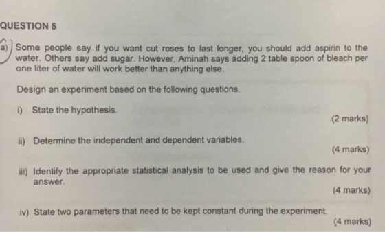 QUESTION 5 a) Some people say if you want cut roses to last longer, you should add aspirin to the water. Others say add sugar. However, Aminah says adding 2 table spoon of bleach per one liter of water will work better than anything else. Design an experiment based on the following questions. i) State the hypothesis. (2 marks) ii) Determine the independent and dependent variables. 4 marks) ii) Identify the appropriate statistical analysis to be used and give the reason for your (4 marks) answer iv) State two parameters that need to be kept constant during the experiment. (4 marks)