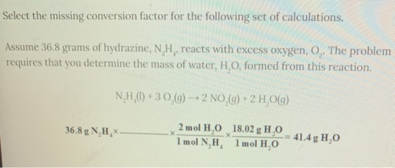 Select the missing conversion factor for the following set of calculations. Assume 36.8 grams of hydrazine, NH, reacts with e