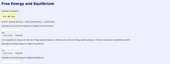 Free Energy and Equlibrium Consider the system: A(g) = B(9) at 25°C. Assume that GºA = 7012 J/mol and GºB = 12316 J/mol. Calc