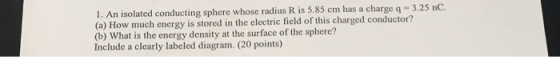 1. An isolated conducting sphere whose radius R is 5.85 cm has a charge q-3.25 nC. (a) How much energy is stored in the elect