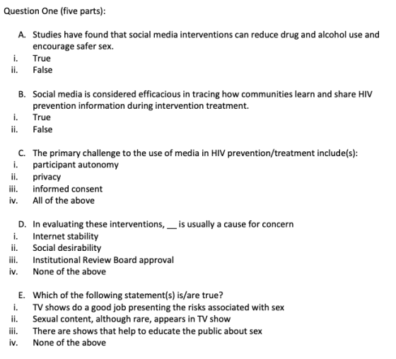 Question One(five parts) Studies have found that social media interventions can reduce drug and alcohol use and encourage safer sex True A. ii. False Social media is considered efficacious in tracing how communities learn and share HIV prevention information during intervention treatment. B. i. True ii. False C. The primary challenge to the use of media in HIV prevention/treatment include(s) i. participant autonomy i. privacy iii. informed consent iv. All of the above D. In evaluating these interventions,_is usually a cause for concern i. Internet stability ii. Social desirability iii. Institutional Review Board approval iv. None of the above E. Which of the following statement(s) is/are true? i. TV shows do a good job presenting the risks associated with sex ii. Sexual content, although rare, appears in TV show iii. There are shows that help to educate the public about sex iv. None of the above