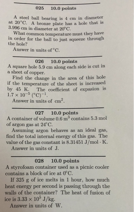 025 10.0 points A steel ball bearing is 4 cm in diameter at 20°C. A bronze plate has a hole that is 3.996 cm in diameter at 20°C. What common temperature must they have in order for the ball to just squeeze through the hole? Answer in units of C. 026 10.0 points A square hole 5.9 cm along each side is cut in a sheet of copper. Find the change in the area of this hole if the temperature of the sheet is increased by 45 K. The coefficient of expasion is 1.7 × 10-5 (°C)-1. Answer in units of cm2 027 10.0 points A container of volume 0.6 m3 contains 5.3 mol of argon gas at 24°C. Assuming argon behaves as an ideal gas, find the total internal energy of this gas. The value of the gas constant is 8.31451 J/mol K. Answer in units of J. 028 10.0 points A styrofoam container used as a picnic cooler contains a block of ice at 0°C. If 325 g of ice melts in 1 hour, how much heat energy per second is passing through the walls of the container? The heat of fusion of ice is 3.33 x 10% J/kg. Answer in units of W.