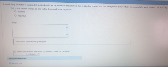 A small drop of water is suspended motionless in air by a unilform electric field that is directed upward and has a a magnitude of 8560 N/C. The mass of the water drop is 3.64 x 10ko. (a) Is the excess charge on the water drop positive or negative? O positive O negative This answer has not been graded yo (b) How many excess electrons or protons reside on the drop? Additional Materials Lu Section 18