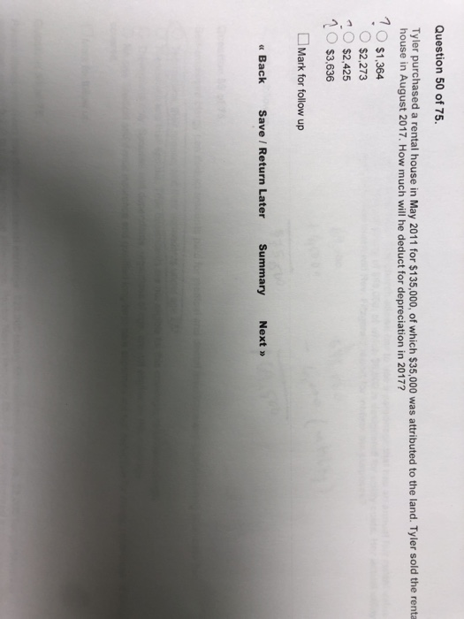 Question 50 of 75 Tyler purchased a rental house in May 2011 for $135,000, of which $35,000 was attributed to the land. Tyler sold the renta house in August 2017. How much will he deduct for depreciation in 2017? 1O $1.364 $2,273 $2,425 $3,636 Mark for follow up « Back Save / Return Later Summary Next »