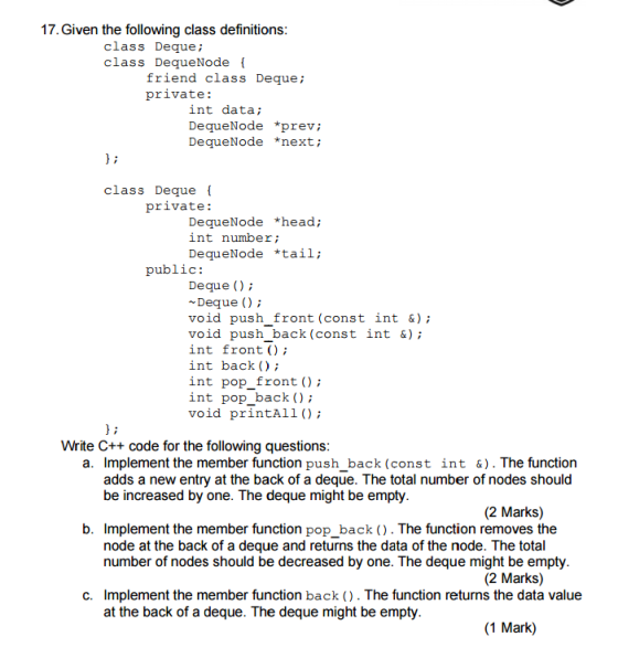 17.Given the following class definitions class Deque; class DequeNode friend class Deque; private: int data; DequeNode *prev; DequeNode *next; class Deque private: DequeNode *head; int number; DequeNode *tail; public: Deque ) Deque() void push front (const int &); void push back (const int &) int front () int back ) int pop front ); int pop back ) void printAll ); Write C++ code for the following questions a. Implement the member function push_back (const int &). The function adds a new entry at the back of a deque. The total number of nodes should be increased by one. The deque might be empty (2 Marks) b. Implement the member function pop_back (). The function removes the node at the back of a deque and returns the data of the node. The total number of nodes should be decreased by one. The deque might be empty (2 Marks) Implement the member function back (). The function returns the data value at the back of a deque. The deque might be empty c. (1 Mark)