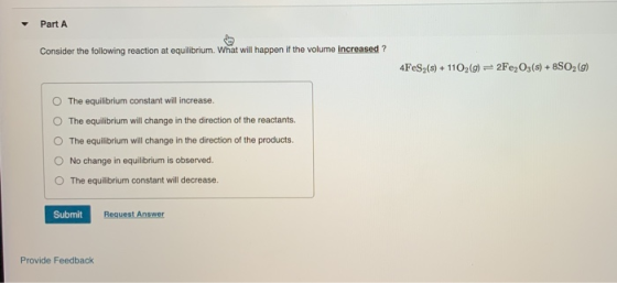 Part A Consider the following reaction at equilibrium. What will happen if the volume increased ? 4FeS2(s) + 1102 (9) 2Fe2O3(