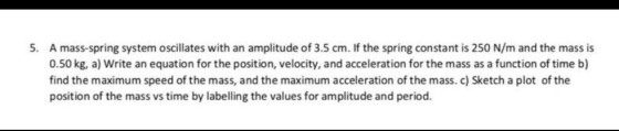 5. A mass-spring system oscillates with an amplitude of 3.5 cm. If the spring constant is 250 N/m and the mass is 0.50 kg, a)