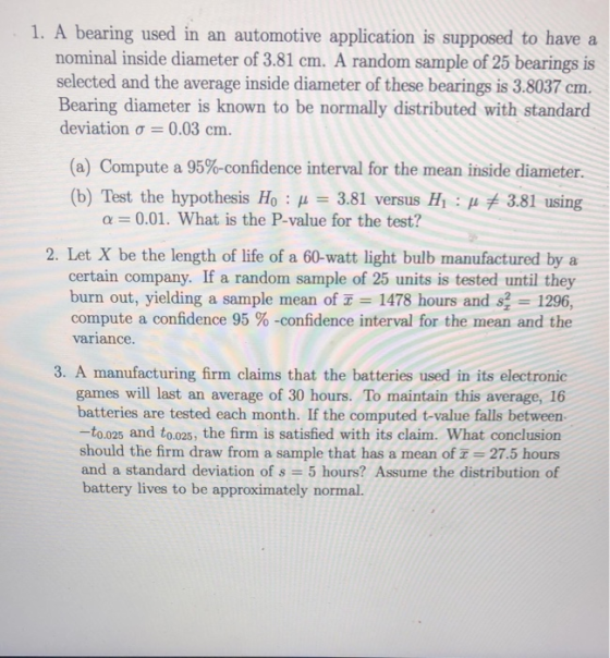 1. A bearing used in an automotive application is supposed to have a nominal inside diameter of 3.81 cm. A random sample of 25 bearings is selected and the average inside diameter of these bearings is 3.8037 cm. Bearing diameter is known to be normally distributed with standard deviation σ 0.03 cm. (a) Compute a 95%-confidence interval for the mean inside diameter. (b) Test the hypothesis H0 : μ = 3.81 versus H1 : μ关3.81 using α-001. What is the P-value for the test? 2. Let X be the length of life of a 60-watt light bulb manufactured by a certain company. If a random sample of 25 units is tested until they burn out, yielding a sample mean of x = 1478 hours and s, 1296, compute a confidence 95 %-confidence interval for the mean and the variance. 3. A manufacturing firm claims that the batteries used in its electronic games will last an average of 30 hours. To maintain this average, 16 batteries are tested each month. If the computed t-value falls between -to.025 and to.025, the firm is satisfied with its claim. What conclusion should the firm draw from a sample that has a mean of 27.5 hours and a standard deviation of s 5 hours? Assume the distribution of battery lives to be approximately normal.