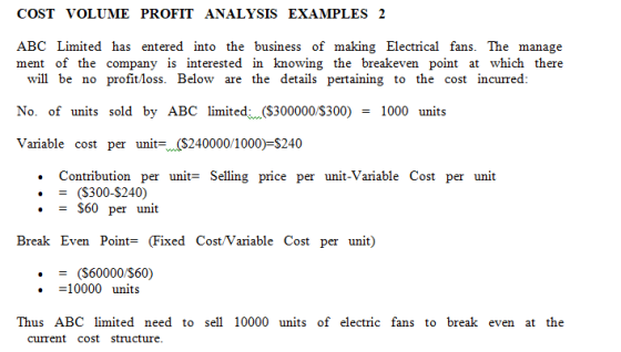 COST VOLUME PROFIT ANALYSIS EXAMPLES 2 ABC Limited has entered into the business of making Electrical fans. The manage ment of the company is interested in knowing the breakeven point at which there will be no profit loss. Below are the details pertaining to the cost incurred: No. of units sold by ABC limiteda (S300000/S300)1000 units Variable cost per uni-($240000/1000)-$240 . Contribution per unit= Selling price per unit-Variable Cost per unit (S300-S240) .S60 per unit Break Even Point= (Fixed Cost/Variable Cost per unit) (S60000/S60) . 10000 units Thus ABC limited need to sell 10000 units of electric fans to break even at the current cost structure.