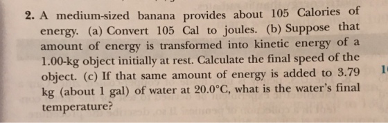 2. A medium-sized banana provides about 105 Calories energy. (a) Convert 105 Cal to joules. (b) Suppose that amount of energy is transformed into kinetic energy of a 1.00-kg object initially at rest. Calculate the final speed of the object. (c) If that same amount of energy is added to 3.79 kg (about 1 gal) of water at 20.0°C, what is the waters final temperature