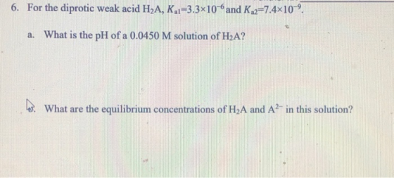 6. For the diprotic weak acid H2A, K1=3.3x10-6 and K.2=7.4x10-. a. What is the pH of a 0.0450 M solution of HA? hes. What ar