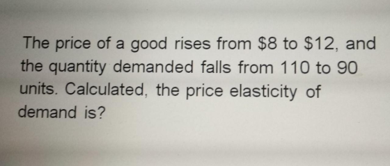The price of a good rises from $8 to $12, and the quantity demanded falls from 110 to 90 units. Calculated, the price elastic