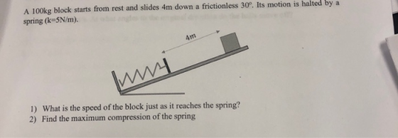 A 100kg block starts from rest and slides 4m down a frictionless 30°. Its motion is halted by a spring (k-5N/m). 4m 1) What i