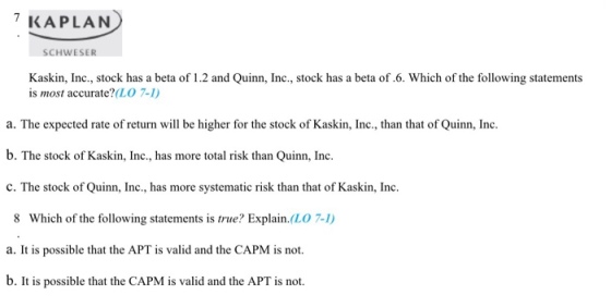 KAPLAN SCHWESER Kaskin, Inc., stock has a beta of 1.2 and Quinn, Inc., stock has a beta of.6. Which of the following statement:s is most accurate?(LO 7-1) a. The expected rate of return will be higher for the stock of Kaskin, Inc., than that of Quinn, Inc. b. The stock of Kaskin, Inc., has more total risk than Quinn, Inc c. The stock of Quinn, Inc., has more systematic risk than that of Kaskin, Inc. 8 Which of the following statements is true? Explain.(LO 7-1) a. It is possible that the APT is valid and the CAPM is not. b. It is possible that the CAPM is valid and the APT is not.