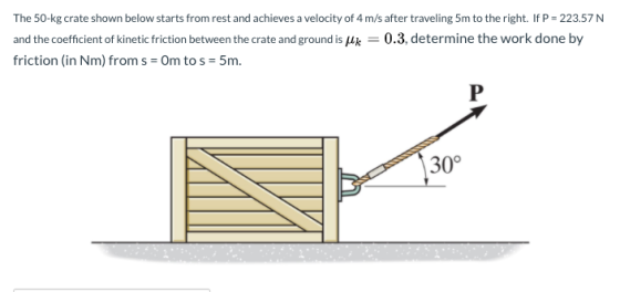 The 50-kg crate shown below starts from rest and achieves a velocity of 4 m/s after traveling 5m to the right. If P = 223.57