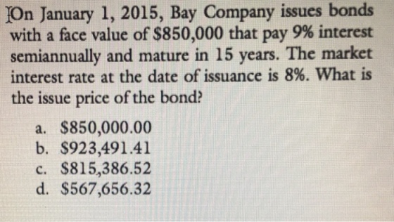 bonds On January 1, 2015, Bay Company issues with a face value of $850,000 that pay 9% interest semiannually and mature in 15 years. The market interest rate at the date of issuance is 8%, what is the issue price of the bond? a. $850,000.00 b. $923,491.41 c. $815,386.52 d. $567,656.32